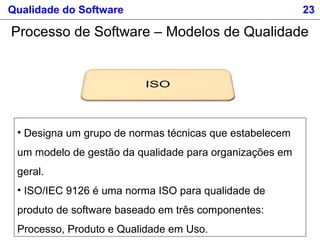 Qualidade do Software 23
Processo de Software – Modelos de Qualidade
• Designa um grupo de normas técnicas que estabelecem
um modelo de gestão da qualidade para organizações em
geral.
• ISO/IEC 9126 é uma norma ISO para qualidade de
produto de software baseado em três componentes:
Processo, Produto e Qualidade em Uso.
 