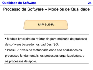 Qualidade do Software 24
Processo de Software – Modelos de Qualidade
• Modelo brasileiro de referência para melhoria do processo
de software baseado nos padrões ISO.
• Possui 7 níveis de maturidade onde são analisados os
processos fundamentais, os processos organizacionais, e
os processos de apoio.
 