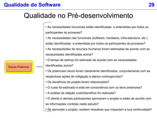 Qualidade do Software 29
Qualidade no Pré-desenvolvimento
Estudo Preliminar
• As necessidades funcionais estão identificadas e entendidas por todos os
participantes do processo?
• As necessidades não funcionais (software, hardware, infra-estrutura, etc.)
estão identificadas e entendidas por todos os participantes do processo?
• As necessidades de recursos humanos foram estimadas de acordo com as
necessidades identificadas acima?
• O tempo de esforço foi estimado de acordo com as necessidades
identificadas acima?
• Os potenciais riscos foram claramente identificados, conjuntamente com as
respectivas ações de mitigação e planos contingenciais?
• Os benefícios do projeto foram relacionados?
• O custo foi estimado e está em consonância com os itens anteriores?
• A análise da relação custo/benefício foi realizada?
• O cliente e demais participantes aprovaram o projeto e estão de acordo com
as informações contidas neste estudo?
• Se aprovado o projeto, existem ressalvas que impactam a sua continuidade?
 