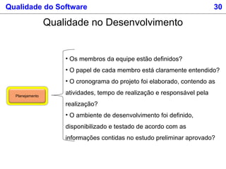 Qualidade do Software 30
Qualidade no Desenvolvimento
Planejamento
• Os membros da equipe estão definidos?
• O papel de cada membro está claramente entendido?
• O cronograma do projeto foi elaborado, contendo as
atividades, tempo de realização e responsável pela
realização?
• O ambiente de desenvolvimento foi definido,
disponibilizado e testado de acordo com as
informações contidas no estudo preliminar aprovado?
 
