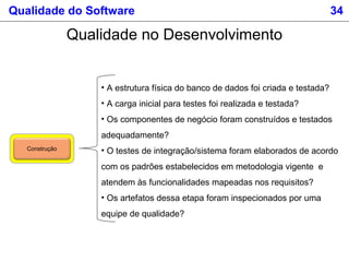 Qualidade do Software 34
Qualidade no Desenvolvimento
Construção
• A estrutura física do banco de dados foi criada e testada?
• A carga inicial para testes foi realizada e testada?
• Os componentes de negócio foram construídos e testados
adequadamente?
• O testes de integração/sistema foram elaborados de acordo
com os padrões estabelecidos em metodologia vigente e
atendem às funcionalidades mapeadas nos requisitos?
• Os artefatos dessa etapa foram inspecionados por uma
equipe de qualidade?
 
