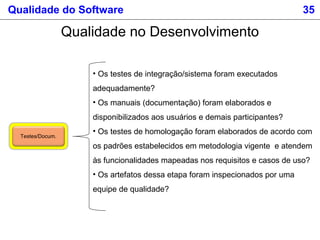 Qualidade do Software 35
Qualidade no Desenvolvimento
Testes/Docum.
• Os testes de integração/sistema foram executados
adequadamente?
• Os manuais (documentação) foram elaborados e
disponibilizados aos usuários e demais participantes?
• Os testes de homologação foram elaborados de acordo com
os padrões estabelecidos em metodologia vigente e atendem
às funcionalidades mapeadas nos requisitos e casos de uso?
• Os artefatos dessa etapa foram inspecionados por uma
equipe de qualidade?
 