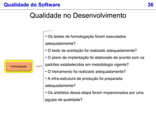 Qualidade do Software 36
Qualidade no Desenvolvimento
Homologação
• Os testes de homologação foram executados
adequadamente?
• O teste de aceitação foi realizado adequadamente?
• O plano de implantação foi elaborado de acordo com os
padrões estabelecidos em metodologia vigente?
• O treinamento foi realizado adequadamente?
• A infra-estrutura de produção foi preparada
adequadamente?
• Os artefatos dessa etapa foram inspecionados por uma
equipe de qualidade?
 