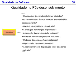 Qualidade do Software 38
Qualidade no Pós-desenvolvimento
Manutenção
• Os requisitos de manutenção foram elicitados?
• As necessidades, riscos e impactos foram definidos
adequadamente?
• O estudo de viabilidade foi realizado?
• A execução manutenção foi planejada?
• A execução da manutenção foi realizada?
• Os testes de manutenção foram realizados?
• Os testes de aceitação foram realizados?
• O produto foi colocar em produção?
• A acompanhamento da produção foi ou está sendo
realizado?
 
