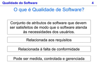 Qualidade do Software 4
Conjunto de atributos de software que devem
ser satisfeitos de modo que o software atenda
às necessidades dos usuários.
O que é Qualidade de Software?
Relacionada aos requisitos
Relacionada à falta de conformidade
Pode ser medida, controlada e gerenciada
 
