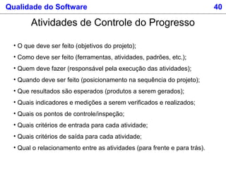 Qualidade do Software 40
Atividades de Controle do Progresso
• O que deve ser feito (objetivos do projeto);
• Como deve ser feito (ferramentas, atividades, padrões, etc.);
• Quem deve fazer (responsável pela execução das atividades);
• Quando deve ser feito (posicionamento na sequência do projeto);
• Que resultados são esperados (produtos a serem gerados);
• Quais indicadores e medições a serem verificados e realizados;
• Quais os pontos de controle/inspeção;
• Quais critérios de entrada para cada atividade;
• Quais critérios de saída para cada atividade;
• Qual o relacionamento entre as atividades (para frente e para trás).
 