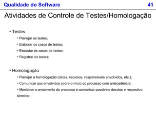 Qualidade do Software 41
Atividades de Controle de Testes/Homologação
• Testes
• Planejar os testes;
• Elaborar os casos de testes;
• Executar os casos de testes;
• Registrar os testes;
• Homologação
• Planejar a homologação (datas, recursos, responsáveis envolvidos, etc.);
• Comunicar aos envolvidos sobre o início do processo com antecedência;
• Monitorar o andamento do processo e comunicar possíveis desvios e respectivo
término;
 