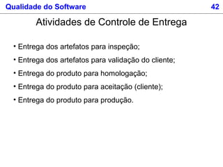 Qualidade do Software 42
Atividades de Controle de Entrega
• Entrega dos artefatos para inspeção;
• Entrega dos artefatos para validação do cliente;
• Entrega do produto para homologação;
• Entrega do produto para aceitação (cliente);
• Entrega do produto para produção.
 