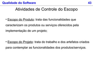 Qualidade do Software 43
Atividades de Controle do Escopo
• Escopo do Produto: trata das funcionalidades que
caracterizam os produtos ou serviços oferecidos pela
implementação de um projeto;
• Escopo do Projeto: trata do trabalho e dos artefatos criados
para contemplar as funcionalidades dos produtos/serviços.
 