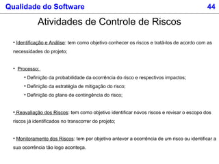 Qualidade do Software 44
Atividades de Controle de Riscos
• Identificação e Análise: tem como objetivo conhecer os riscos e tratá-los de acordo com as
necessidades do projeto;
• Processo:
• Definição da probabilidade da ocorrência do risco e respectivos impactos;
• Definição da estratégia de mitigação do risco;
• Definição do plano de contingência do risco;
• Reavaliação dos Riscos: tem como objetivo identificar novos riscos e revisar o escopo dos
riscos já identificados no transcorrer do projeto;
• Monitoramento dos Riscos: tem por objetivo antever a ocorrência de um risco ou identificar a
sua ocorrência tão logo aconteça.
 