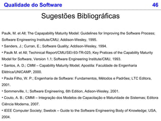 Qualidade do Software 46
Sugestões Bibliográficas
Paulk, M. et All; The Capapability Maturity Model: Guidelines for Improving the Software Process;
Software Engineering Institute/CMU; Addison-Wesley, 1995.
• Sanders, J.; Curran, E.; Software Quality; Addison-Wesley, 1994.
• Paulk M. et All; Techinical Report/CMU/SEI-93-TR-025; Key Pratices of the Capability Maturity
Model for Software, Version 1.1; Software Engineering Institute/CMU, 1993.
• Santos, A. D.; CMM – Capability Maturity Model; Apostila: Faculdade de Engenharia
Elétrica/UNICAMP, 2000.
• Paula Filho, W. P.; Engenharia de Software: Fundamentos, Métodos e Padrões; LTC Editora,
2001.
• Sommerville, I.; Software Engineering, 6th Edition, Adison-Wesley, 2001.
• Couto, A. B.; CMMI – Integração dos Modelos de Capacitação e Maturidade de Sistemas; Editora
Ciência Moderna, 2007.
• IEEE Computer Society; Swebok – Guide to the Software Engineering Body of Knowledge; USA,
2004.
 