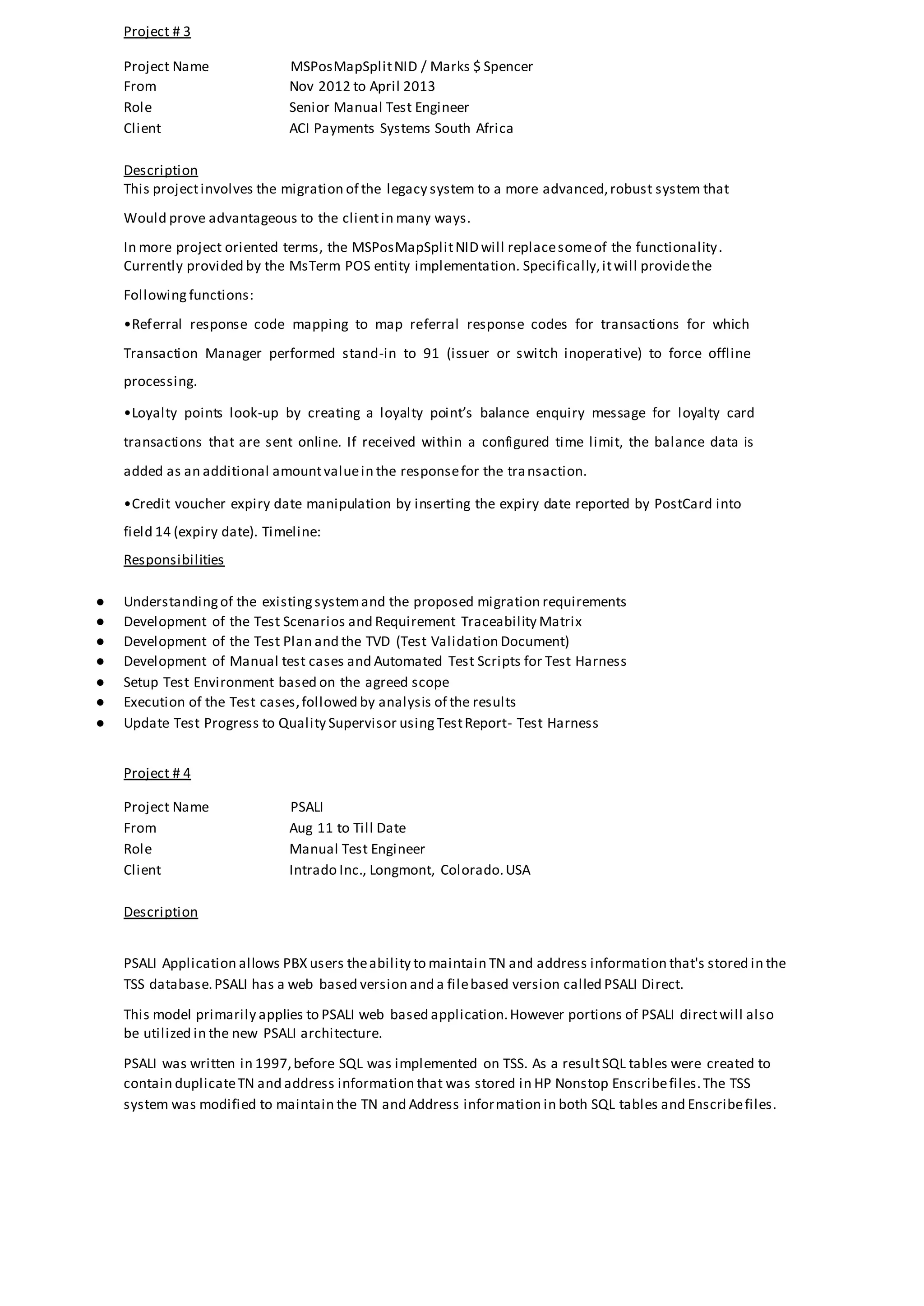 Project # 3
Project Name MSPosMapSplitNID / Marks $ Spencer
From Nov 2012 to April 2013
Role Senior Manual Test Engineer
Client ACI Payments Systems South Africa
Description
This projectinvolves the migration of the legacy system to a more advanced,robust system that
Would prove advantageous to the clientin many ways.
In more project oriented terms, the MSPosMapSplitNID will replacesomeof the functionality.
Currently provided by the MsTerm POS entity implementation. Specifically,itwill providethe
Following functions:
•Referral response code mapping to map referral response codes for transactions for which
Transaction Manager performed stand-in to 91 (issuer or switch inoperative) to force offline
processing.
•Loyalty points look-up by creating a loyalty point’s balance enquiry message for loyalty card
transactions that are sent online. If received within a configured time limit, the balance data is
added as an additional amountvaluein the responsefor the transaction.
•Credit voucher expiry date manipulation by inserting the expiry date reported by PostCard into
field 14 (expiry date). Timeline:
Responsibilities
● Understandingof the existingsystemand the proposed migration requirements
● Development of the Test Scenarios and Requirement Traceability Matrix
● Development of the Test Plan and the TVD (Test Validation Document)
● Development of Manual test cases and Automated Test Scripts for Test Harness
● Setup Test Environment based on the agreed scope
● Execution of the Test cases,followed by analysis of the results
● Update Test Progress to Quality Supervisor usingTestReport- Test Harness
Project # 4
Project Name PSALI
From Aug 11 to Till Date
Role Manual Test Engineer
Client Intrado Inc., Longmont, Colorado.USA
Description
PSALI Application allows PBX users theability to maintain TN and address information that's stored in the
TSS database.PSALI has a web based version and a filebased version called PSALI Direct.
This model primarily applies to PSALI web based application.However portions of PSALI directwill also
be utilized in the new PSALI architecture.
PSALI was written in 1997,before SQL was implemented on TSS. As a resultSQL tables were created to
contain duplicateTN and address information that was stored in HP Nonstop Enscribefiles.The TSS
system was modified to maintain the TN and Address information in both SQL tables and Enscribefiles.
 