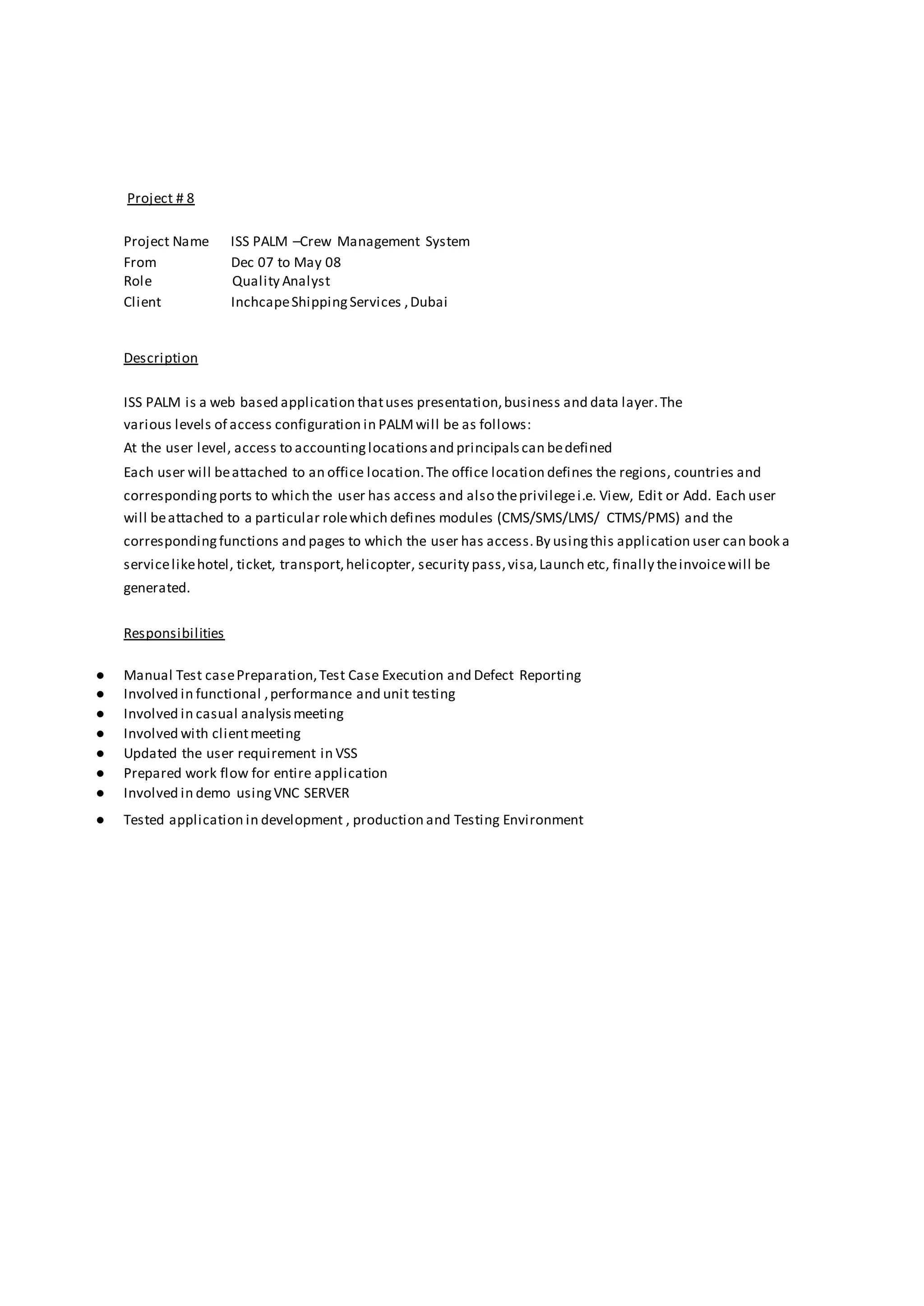 Project # 8
Project Name ISS PALM –Crew Management System
From Dec 07 to May 08
Role Quality Analyst
Client InchcapeShippingServices ,Dubai
Description
ISS PALM is a web based application thatuses presentation,business and data layer.The
various levels of access configuration in PALMwill be as follows:
At the user level, access to accountinglocationsand principalscan bedefined
Each user will beattached to an office location.The office location defines the regions, countries and
correspondingports to which the user has access and also theprivilegei.e. View, Edit or Add. Each user
will beattached to a particular rolewhich defines modules (CMS/SMS/LMS/ CTMS/PMS) and the
correspondingfunctions and pages to which the user has access.By usingthis application user can book a
servicelikehotel, ticket, transport,helicopter, security pass,visa,Launch etc, finally theinvoicewill be
generated.
Responsibilities
● Manual Test casePreparation,Test Case Execution and Defect Reporting
● Involved in functional ,performance and unit testing
● Involved in casual analysismeeting
● Involved with clientmeeting
● Updated the user requirement in VSS
● Prepared work flow for entire application
● Involved in demo usingVNC SERVER
● Tested application in development , production and Testing Environment
 