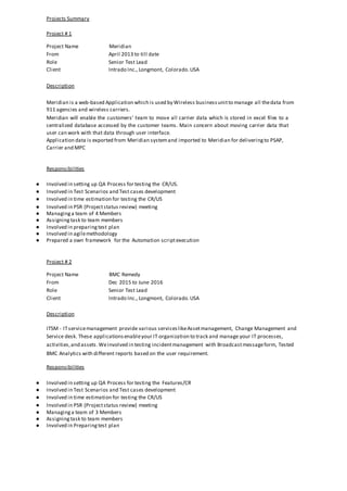 Projects Summary
Project # 1
Project Name Meridian
From April 2013 to till date
Role Senior Test Lead
Client Intrado Inc., Longmont, Colorado.USA
Description
Meridian is a web-based Application which is used by Wireless businessunitto manage all thedata from
911 agencies and wireless carriers.
Meridian will enable the customers’ team to move all carrier data which is stored in excel files to a
centralized database accessed by the customer teams. Main concern about moving carrier data that
user can work with that data through user interface.
Application data is exported from Meridian systemand imported to Meridian for deliveringto PSAP,
Carrier and MPC
Responsibilities
● Involved in setting up QA Process for testing the CR/US.
● Involved in Test Scenarios and Test cases development
● Involved in time estimation for testing the CR/US
● Involved in PSR (Projectstatus review) meeting
● Managinga team of 4 Members
● Assigningtask to team members
● Involved in preparingtest plan
● Involved in agilemethodology
● Prepared a own framework for the Automation scriptexecution
Project # 2
Project Name BMC Remedy
From Dec 2015 to June 2016
Role Senior Test Lead
Client Intrado Inc., Longmont, Colorado.USA
Description
ITSM - ITservicemanagement provide various serviceslikeAssetmanagement, Change Management and
Service desk. These applicationsenableyour IT organization to track and manage your IT processes,
activities,and assets.Weinvolved in testing incidentmanagement with Broadcastmessageform, Tested
BMC Analytics with different reports based on the user requirement.
Responsibilities
● Involved in setting up QA Process for testing the Features/CR
● Involved in Test Scenarios and Test cases development
● Involved in time estimation for testing the CR/US
● Involved in PSR (Projectstatus review) meeting
● Managinga team of 3 Members
● Assigningtask to team members
● Involved in Preparingtest plan
 