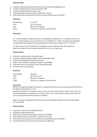 Responsibilities
● Involved in Developing Functional Specifications based on ExistingApplication.
● Involved in Developing Test Scenarios based on SAS
● Involved in Developing RTM based on SAS
● Contributed technically to the RFPs received from Intrado.
● Performed Proof of Concept for the technical requirements based on the RFPs
Project # 5
Project Name 9-1-1 NET
From Feb 11 to Aug 11
Role Manual Test Engineer
Client Intrado Inc., Longmont, Colorado.USA
Description
9-1-1 is the Emergency Number for public usethroughout United States. 9-1-1 provides access to all
three primary emergency services likePolice,Fireand Medical.9-1-1Net is an application developed
usingJava J2EE technology with Springframework to maintain Data Integrity for 9-1-1 services.
9-1-1Net allows a user to create CR’s for changes of any sortrequired in the actual database
where the databasecontains addressdetailsof all users’for a singlestate.
Responsibilities
● Involved in all phases of the testing Life cycle
● Involved in Developing Requirement Understanding Document.
● Involved in Developing Traceability Document.
● Defects were tracked and reported usingQC 9 and SCARAB.
● Performed Technical audits for all testrelated deliverables
● Involved in Root causeanalysis.
Project # 6
Project Name Meridian
From April 09 to Jan 11
Role Manual Test Engineer
Client Intrado Inc., Longmont, Colorado.USA
Description
Meridian is a web-based Application which is used by Wireless businessunitto manage all thedata from
911 agencies and wireless carriers.
Meridian will enable the customers’ team to move all carrier data which is stored in excel files to a
centralized database accessed by the customer teams. Main concern about moving carrier data that
user can work with that data through user interface.
Application data is exported from Meridian systemand imported to Meridian for deliveringto PSAP,
Carrier and MPC
Responsibilities
● Involved in all phases of the testing Life cycle
● Involved in preparingsetup files
● Defects were tracked and reported usingQC 9 and SCARAB
● Contributed Technically to the RFPs received from Intrado.
● Performed Proof of Concept for the technical requirements based on the RFPs
● Involved in Effort Estimation for specific features for Meridian.
 