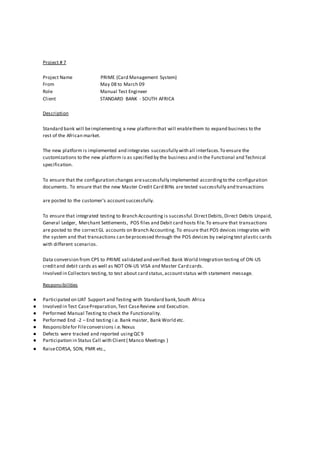 Project # 7
Project Name PRIME (Card Management System)
From May 08 to March 09
Role Manual Test Engineer
Client STANDARD BANK - SOUTH AFRICA
Description
Standard bank will beimplementing a new platformthat will enablethem to expand business to the
rest of the African market.
The new platform is implemented and integrates successfully with all interfaces.To ensure the
customizations to the new platform is as specified by the business and in the Functional and Technical
specification.
To ensure that the configuration changes aresuccessfully implemented accordingto the configuration
documents. To ensure that the new Master Credit Card BINs are tested successfully and transactions
are posted to the customer’s accountsuccessfully.
To ensure that integrated testing to Branch Accounting is successful.DirectDebits,Direct Debits Unpaid,
General Ledger, Merchant Settlements, POS files and Debit card hosts file.To ensure that transactions
are posted to the correctGL accounts on Branch Accounting. To ensure that POS devices integrates with
the system and that transactions can beprocessed through the POS devices by swipingtest plastic cards
with different scenarios.
Data conversion from CPS to PRIME validated and verified.Bank World Integration testing of ON-US
creditand debit cards as well as NOT ON-US VISA and Master Card cards.
Involved in Collectors testing, to test about card status,accountstatus with statement message.
Responsibilities
● Participated on UAT Support and Testing with Standard bank,South Africa
● Involved in Test CasePreparation,Test CaseReview and Execution.
● Performed Manual Testing to check the Functionality.
● Performed End -2 – End testing i.e. Bank master, Bank World etc.
● Responsiblefor Fileconversions i.e.Nexus
● Defects were tracked and reported usingQC 9
● Participation in Status Call with Client( Manco Meetings )
● RaiseCORSA, SON, PMR etc.,
 