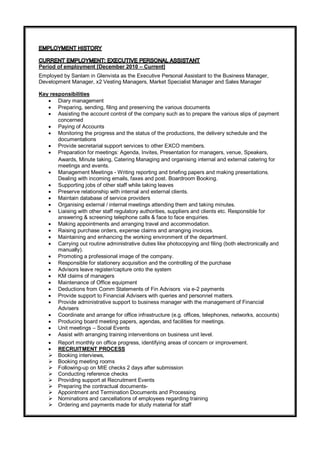 Period of employment [December 2010 – Current]
Employed by Sanlam in Glenvista as the Executive Personal Assistant to the Business Manager,
Development Manager, x2 Vesting Managers, Market Specialist Manager and Sales Manager
Key responsibilities
 Diary management
 Preparing, sending, filing and preserving the various documents
 Assisting the account control of the company such as to prepare the various slips of payment
concerned
 Paying of Accounts
 Monitoring the progress and the status of the productions, the delivery schedule and the
documentations
 Provide secretarial support services to other EXCO members.
 Preparation for meetings: Agenda, Invites, Presentation for managers, venue, Speakers,
Awards, Minute taking, Catering Managing and organising internal and external catering for
meetings and events.
 Management Meetings - Writing reporting and briefing papers and making presentations.
Dealing with incoming emails, faxes and post. Boardroom Booking.
 Supporting jobs of other staff while taking leaves
 Preserve relationship with internal and external clients.
 Maintain database of service providers
 Organising external / internal meetings attending them and taking minutes.
 Liaising with other staff regulatory authorities, suppliers and clients etc. Responsible for
answering & screening telephone calls & face to face enquiries.
 Making appointments and arranging travel and accommodation.
 Raising purchase orders, expense claims and arranging invoices.
 Maintaining and enhancing the working environment of the department.
 Carrying out routine administrative duties like photocopying and filing (both electronically and
manually).
 Promoting a professional image of the company.
 Responsible for stationery acquisition and the controlling of the purchase
 Advisors leave register/capture onto the system
 KM claims of managers
 Maintenance of Office equipment
 Deductions from Comm Statements of Fin Advisors via e-2 payments
 Provide support to Financial Advisers with queries and personnel matters.
 Provide administrative support to business manager with the management of Financial
Advisers
 Coordinate and arrange for office infrastructure (e.g. offices, telephones, networks, accounts)
 Producing board meeting papers, agendas, and facilities for meetings.
 Unit meetings – Social Events
 Assist with arranging training interventions on business unit level.
 Report monthly on office progress, identifying areas of concern or improvement.
 RECRUITMENT PROCESS
 Booking interviews,
 Booking meeting rooms
 Following-up on MIE checks 2 days after submission
 Conducting reference checks
 Providing support at Recruitment Events
 Preparing the contractual documents-
 Appointment and Termination Documents and Processing
 Nominations and cancellations of employees regarding training
 Ordering and payments made for study material for staff
 