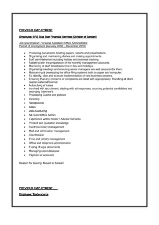 Job specification: Personal Assistant /Office Administrator
Period of employment [January 2008 – December 2010]
 Producing documents, briefing papers, reports and presentations.
 Organising and maintaining diaries and making appointments.
 Staff administration including holiday and sickness tracking.
 Assisting with the preparation of the monthly management accounts.
 Monitoring of staff timesheets time in lieu and holidays.
 Organising meetings and ensuring senior managers are well prepared for them.
 Maintaining & developing the office filing systems both on paper and computer.
 To identify, plan and execute implementation of new business streams.
 Ensuring that any concerns or complaints are dealt with appropriately. Handling all client
queries external/internal
 Autonubing of cases
 Involved with recruitment; dealing with ad responses, sourcing potential candidates and
arranging interview’s
 Processing Claims and policies
 Invoicing
 Receptionist
 Sales
 Data Capturing
 All round Office Admin
 Experience within Broker / Advisor Services
 Product and quotation knowledge
 Electronic Diary management
 Mail and information management
 Client liaison
 Time and priority management
 Office and telephone administration
 Typing of legal documents
 Managing client database
 Payment of accounts
Reason for leaving: Moved to Sanlam
 