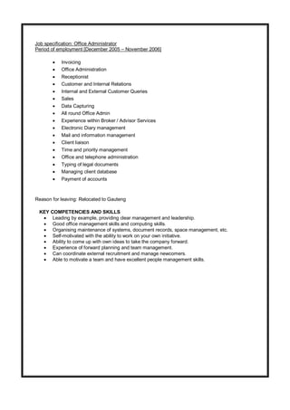 Job specification: Office Administrator
Period of employment [December 2005 – November 2006]
 Invoicing
 Office Administration
 Receptionist
 Customer and Internal Relations
 Internal and External Customer Queries
 Sales
 Data Capturing
 All round Office Admin
 Experience within Broker / Advisor Services
 Electronic Diary management
 Mail and information management
 Client liaison
 Time and priority management
 Office and telephone administration
 Typing of legal documents
 Managing client database
 Payment of accounts
Reason for leaving: Relocated to Gauteng
KEY COMPETENCIES AND SKILLS
 Leading by example, providing clear management and leadership.
 Good office management skills and computing skills.
 Organising maintenance of systems, document records, space management, etc.
 Self-motivated with the ability to work on your own initiative.
 Ability to come up with own ideas to take the company forward.
 Experience of forward planning and team management.
 Can coordinate external recruitment and manage newcomers.
 Able to motivate a team and have excellent people management skills.
 