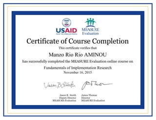  
  
  
  
  
  
  
  
  
  
  
  
  
  
  
  
  
  
  
  
  
  
     
  
  
Certificate of Course Completion
This certificate verifies that
has successfully completed the MEASURE Evaluation online course on
Jason B. Smith
Deputy Director
MEASURE Evaluation
James Thomas
Director
MEASURE Evaluation
Manzo Rio Rio AMINOU
Fundamentals of Implementation Research
November 16, 2015
Powered by TCPDF (www.tcpdf.org)
 