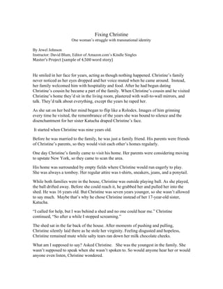    
Fixing Christine 
One woman’s struggle with transnational identity  
 
By Jewel Johnson 
Instructor: David Blum, Editor of Amazon.com’s Kindle Singles 
Master’s Project (sample of 4,500 word story)
He smiled in her face for years, acting as though nothing happened. Christine’s family 
never noticed as her eyes dropped and her voice muted when he came around.  Instead, 
her family welcomed him with hospitality and food. After he had begun dating 
Christine’s cousin he became a part of the family. When Christine’s cousin and he visited 
Christine’s home they’d sit in the living room, plastered with wall­to­wall mirrors, and 
talk. They’d talk about everything, except the years he raped her.  
As she sat on her bed her mind began to flip like a Rolodex. Images of him grinning 
every time he visited, the remembrance of the years she was bound to silence and the 
disenchantment for her sister Katucha draped Christine’s face.  
 It started when Christine was nine years old.  
Before he was married to the family, he was just a family friend. His parents were friends 
of Christine’s parents, so they would visit each other’s homes regularly.  
One day Christine’s family came to visit his home. Her parents were considering moving 
to upstate New York, so they came to scan the area.   
His home was surrounded by empty fields where Christine would run eagerly to play. 
She was always a tomboy. Her regular attire was t­shirts, sneakers, jeans, and a ponytail.  
While both families were in the house, Christine was outside playing ball. As she played, 
the ball drifted away. Before she could reach it, he grabbed her and pulled her into the 
shed. He was 16 years old. But Christine was seven years younger, so she wasn’t allowed 
to say much.  Maybe that’s why he chose Christine instead of her 17­year­old sister, 
Katucha.  
“I called for help, but I was behind a shed and no one could hear me.” Christine 
continued, “So after a while I stopped screaming.”  
The shed sat in the far back of the house. After moments of pushing and pulling, 
Christine silently laid there as he stole her virginity. Feeling disgusted and hopeless, 
Christine remained mute while salty tears ran down her milk chocolate cheeks.  
What am I supposed to say? Asked Christine.   She was the youngest in the family. She 
wasn’t supposed to speak when she wasn’t spoken to. So would anyone hear her or would 
anyone even listen, Christine wondered.  
 