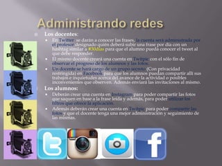  Los docentes:
 En Twitter se darán a conocer las frases, la cuenta será administrada por
el profesor designado quién deberá subir una frase por día con un
hashtag similar a #30dias para que el alumno pueda conocer el tweet al
que debe responder.
 El mismo docente creará una cuenta en Twitpic con el sólo fin de
observar el progreso de los alumnos y las fotos.
 Un docente se hará cargo de un grupo secreto (Con privacidad
restringida) en Facebook para que los alumnos puedan compartir allí sus
trabajos e inquietudes acerca del avance de la actividad o posibles
inconvenientes que observen. Además enviará las invitaciones al mismo.
 Los alumnos:
 Deberán crear una cuenta en Instagram para poder compartir las fotos
que saquen en base a la frase leída y además, para poder utilizar los
filtros que ofrece la aplicación.
 Además deberán crear una cuenta en Twitpic para poder compartir las
fotos y que el docente tenga una mejor administración y seguimiento de
las mismas.
 