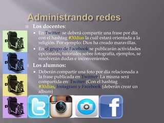  Los docentes:
 En Twitter se deberá compartir una frase por día
con el hashtag #30dias la cuál estará orientada a la
religión. Por ejemplo: Dios ha creado maravillas.
 En el grupo de Facebook se publicarán actividades
opcionales, tutoriales sobre fotografía, ejemplos, se
resolverán dudas e inconvenientes.
 Los alumnos:
 Deberán compartir una foto por día relacionada a
la frase publicada en Twittter. La misma será
compartida en: Twitter (Con el hashtag
#30dias, Instagram y Facebook (deberán crear un
album)
 