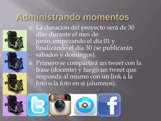  La duración del proyecto será de 30
días durante el mes de
junio, empezando el día 01 y
finalizando el día 30 (se publicarán
sábados y domingos).
 Primero se compartirá un tweet con la
frase (docente) y luego un tweet que
responda al mismo con un link a la
foto o la foto en sí (alumnos).
 