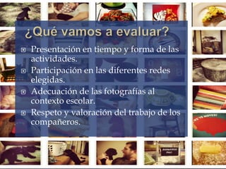  Presentación en tiempo y forma de las
actividades.
 Participación en las diferentes redes
elegidas.
 Adecuación de las fotografías al
contexto escolar.
 Respeto y valoración del trabajo de los
compañeros.
 