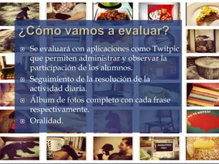  Se evaluará con aplicaciones como Twitpic
que permiten administrar y observar la
participación de los alumnos.
 Seguimiento de la resolución de la
actividad diaria.
 Álbum de fotos completo con cada frase
respectivamente.
 Oralidad.
 