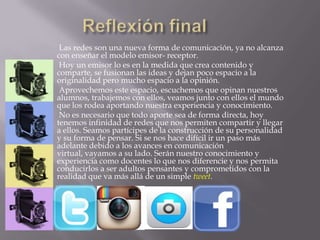 Las redes son una nueva forma de comunicación, ya no alcanza
con enseñar el modelo emisor- receptor.
Hoy un emisor lo es en la medida que crea contenido y
comparte, se fusionan las ideas y dejan poco espacio a la
originalidad pero mucho espacio a la opinión.
Aprovechemos este espacio, escuchemos que opinan nuestros
alumnos, trabajemos con ellos, veamos junto con ellos el mundo
que los rodea aportando nuestra experiencia y conocimiento.
No es necesario que todo aporte sea de forma directa, hoy
tenemos infinidad de redes que nos permiten compartir y llegar
a ellos. Seamos partícipes de la construcción de su personalidad
y su forma de pensar. Si se nos hace difícil ir un paso más
adelante debido a los avances en comunicación
virtual, vayamos a su lado. Serán nuestro conocimiento y
experiencia como docentes lo que nos diferencie y nos permita
conducirlos a ser adultos pensantes y comprometidos con la
realidad que va más allá de un simple tweet.
 