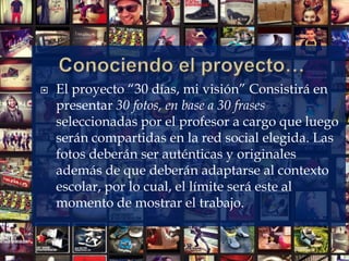  El proyecto “30 días, mi visión” Consistirá en
presentar 30 fotos, en base a 30 frases
seleccionadas por el profesor a cargo que luego
serán compartidas en la red social elegida. Las
fotos deberán ser auténticas y originales
además de que deberán adaptarse al contexto
escolar, por lo cual, el límite será este al
momento de mostrar el trabajo.
 
