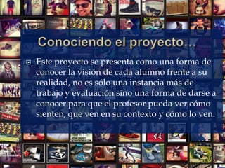  Este proyecto se presenta como una forma de
conocer la visión de cada alumno frente a su
realidad, no es sólo una instancia más de
trabajo y evaluación sino una forma de darse a
conocer para que el profesor pueda ver cómo
sienten, que ven en su contexto y cómo lo ven.
 