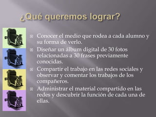  Conocer el medio que rodea a cada alumno y
su forma de verlo.
 Diseñar un álbum digital de 30 fotos
relacionadas a 30 frases previamente
conocidas.
 Compartir el trabajo en las redes sociales y
observar y comentar los trabajos de los
compañeros.
 Administrar el material compartido en las
redes y descubrir la función de cada una de
ellas.
 