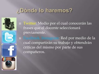  Twitter: Medio por el cual conocerán las
frases que el docente seleccionará
previamente.
 Facebook, Instagram: Red por medio de la
cual compartirán su trabajo y obtendrán
críticas del mismo por parte de sus
compañeros.
 