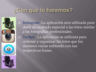  Instagram: La aplicación será utilizada para
darle un acabado especial a las fotos similar
a las fotografías profesionales.
 Twitpic: La aplicación se utilizará para
ordenar y organizar las fotos que los
alumnos vayan subiendo con sus
respectivas frases.
 