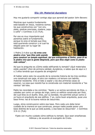 30 días con Dios


                           Día 19: Material duradero

Hoy me gustaría compartir contigo algo que aprendí del pastor John Bevere:

Mientras que nuestro fundamento
está basado en Jesús, nosotros somos
los que construimos con “con oro,
plata, piedras preciosas, madera, paja
o caña” 1 Corintios 3.12 (TLA).

Por eso es muy importante qué
ponemos sobre el fundamento,
porque tú eres el templo que Dios
está queriendo construir y el cual ha
elegido para ser su lugar de
habitación.

1 Pedro 2.4 dice que tú eres una
piedra viva “que Dios está usando
para construir un templo espiritual. Así que acérquense al Señor, pues él es
la piedra viva que la gente despreció, pero que Dios eligió como la piedra
más valiosa”.

Así que la pregunta es ¿Cómo estás edificando tu templo? ¿Qué materiales
estás usando? ¿Son de primera calidad, duraderos, o sabes que de aquí a 2
o 3 años tendrás que ocuparte de arreglarlo?

Al hablar sobre esto me acuerdo de la conocida historia de los tres cerditos:
uno construyó con paja, el otro con madera y el tercero con ladrillo,
material resistente. Vino el lobo a soplar y las dos primeras casas se
cayeron. La casa que resistió fue la construida con material resistente a “los
vientos” del lobo.

Pablo les recordaba a los corintios: "Apolo y yo somos servidores de Dios, y
ustedes son como un campo de trigo, como un edificio construido por Dios,
del cual Dios es el dueño. Dios, por su bondad, me permitió actuar como si
yo fuera el arquitecto de ese edificio. Y yo, como buen arquitecto, puse una
base firme: les di la buena noticia de Jesucristo.

Luego, otros construyeron sobre esa base. Pero cada uno debe tener
cuidado de la manera en que construye, porque nadie puede poner una
base distinta de la que ya está puesta, y esa base es Jesucristo". 1 Corintios
3:9-11 (TLA)

 Fíjate con mucho cuidado cómo edificas tu templo. Que sean enseñanzas
               bíblicas y de acuerdo al evangelio de Cristo.




                     © 2011 DevocionTotal.com. Todos los derechos reservados.   23
 