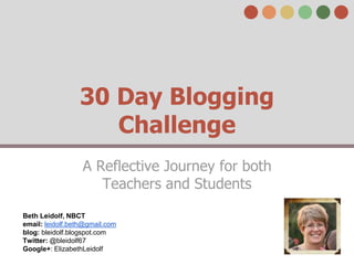 30 Day Blogging 
Challenge 
A Reflective Journey for both 
Teachers and Students 
Beth Leidolf, NBCT 
email: leidolf.beth@gmail.com 
blog: bleidolf.blogspot.com 
Twitter: @bleidolf67 
Google+: ElizabethLeidolf 
 