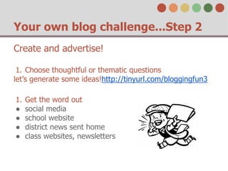 Your own blog challenge...Step 2 
Create and advertise! 
1. Choose thoughtful or thematic questions 
let’s generate some ideas!http://tinyurl.com/bloggingfun3 
1. Get the word out 
● social media 
● school website 
● district news sent home 
● class websites, newsletters 
 
