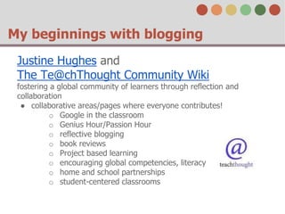 My beginnings with blogging 
Justine Hughes and 
The Te@chThought Community Wiki 
fostering a global community of learners through reflection and 
collaboration 
● collaborative areas/pages where everyone contributes! 
o Google in the classroom 
o Genius Hour/Passion Hour 
o reflective blogging 
o book reviews 
o Project based learning 
o encouraging global competencies, literacy 
o home and school partnerships 
o student-centered classrooms 
 