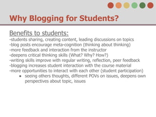 Why Blogging for Students? 
Benefits to students: 
-students sharing, creating content, leading discussions on topics 
-blog posts encourage meta-cognition (thinking about thinking) 
-more feedback and interaction from the instructor 
-deepens critical thinking skills (What? Why? How?) 
-writing skills improve with regular writing, reflection, peer feedback 
-blogging increases student interaction with the course material 
-more opportunities to interact with each other (student participation) 
● seeing others thoughts, different POVs on issues, deepens own 
perspectives about topic, issues 
 