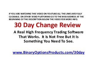 30 Day Change Review
A Real High Frequency Trading Software
That Works. It Is Not Free But It Is
Something You Need To See.
www.BinaryOptionsProducts.com/30day
IF YOU ARE WATCHING THIS VIDEO ON YOUTUBE ALL THE LINKS ARE FULLY
CLICKABLE. ON OTHER VIDEO PLATFORMS GO TO THE WEB ADDRESS AT THE
BEGINNING OF THE DESCRIPTION BELOW THE VIDEO FOR MORE INFO.
 