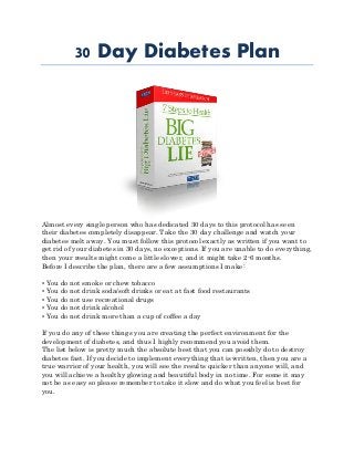 30 Day Diabetes Plan
Almost every single person who has dedicated 30 days to this protocol has seen
their diabetes completely disappear. Take the 30 day challenge and watch your
diabetes melt away. You must follow this protocol exactly as written if you want to
get rid of your diabetes in 30 days, no exceptions. If you are unable to do everything,
then your results might come a little slower, and it might take 2-6 months.
Before I describe the plan, there are a few assumptions I make:
• You do not smoke or chew tobacco
• You do not drink soda/soft drinks or eat at fast food restaurants
• You do not use recreational drugs
• You do not drink alcohol
• You do not drink more than a cup of coffee a day
If you do any of these things you are creating the perfect environment for the
development of diabetes, and thus I highly recommend you avoid them.
The list below is pretty much the absolute best that you can possibly do to destroy
diabetes fast. If you decide to implement everything that is written, then you are a
true warrior of your health, you will see the results quicker than anyone will, and
you will achieve a healthy glowing and beautiful body in no time. For some it may
not be as easy so please remember to take it slow and do what you feel is best for
you.
 