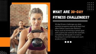 30-day fitness challenges are daily
workout programs lasting 30 days that
often follow a particular theme or
focus, such as achieving a certain goal
with a particular exercise (for example,
completing 100 squats in a row) or
focusing on a certain body part, such
as abs or arms.
What Are 30-Day
Fitness Challenges?
 