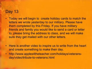 Day 13
• Today we will begin to create holiday cards to match the
letters we wrote yesterday to our military. Please have
them completed by this Friday. If you have military
friends and family you would like to send a card or letter
to, please bring the address to class, and we will make
sure they get mailed with our other letters.
• Here is another video to inspire us to write from the heart
and create something to make their day.
• http://www.apples4theteacher.com/holidays/veteransday/video/tribute-to-veterans.html

 