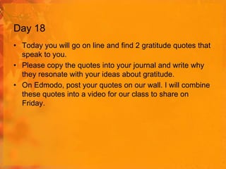 Day 18
• Today you will go on line and find 2 gratitude quotes that
speak to you.
• Please copy the quotes into your journal and write why
they resonate with your ideas about gratitude.
• On Edmodo, post your quotes on our wall. I will combine
these quotes into a video for our class to share on
Friday.

 
