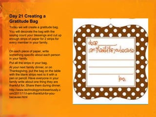 Day 21 Creating a
Gratitude Bag
Today we will create a gratitude bag.
You will decorate the bag with the
saying count your blessings and cut up
enough strips of paper for 2 strips for
every member in your family.
On each piece of paper, write
something specific about each person
in your family.
Put all the strips in your bag.
At your next family dinner, or on
Thanksgiving, put the bag on the table
with the blank strips next to it with a
pen or pencil. Have everyone in your
family write about one thing they are
thankful for. Share them during dinner.
http://www.technologyrocksseriously.c
om/2011/11/i-am-thankful-for-youbecause.html

 