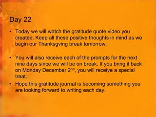 Day 22
• Today we will watch the gratitude quote video you
created. Keep all these positive thoughts in mind as we
begin our Thanksgving break tomorrow.
• You will also receive each of the prompts for the next
nine days since we will be on break. If you bring it back
on Monday December 2nd, you will receive a special
treat.
• Hope this gratitude journal is becoming something you
are looking forward to writing each day.

 