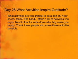 Day 26 What Activities Inspire Gratitude?
• What activities are you grateful to be a part of? Your
soccer team? The band? Make a list of activities you
enjoy. Next to that list write down why they make you
happy. Thank those people who make those activities
possible.

 
