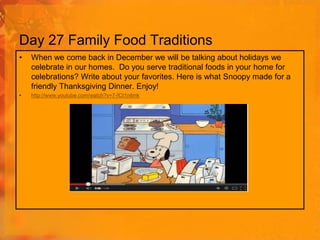Day 27 Family Food Traditions
•

When we come back in December we will be talking about holidays we
celebrate in our homes. Do you serve traditional foods in your home for
celebrations? Write about your favorites. Here is what Snoopy made for a
friendly Thanksgiving Dinner. Enjoy!

•

http://www.youtube.com/watch?v=7-fCt1nitmk

 